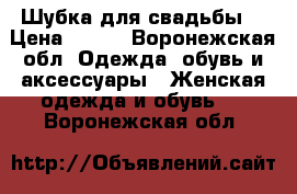 Шубка для свадьбы. › Цена ­ 500 - Воронежская обл. Одежда, обувь и аксессуары » Женская одежда и обувь   . Воронежская обл.